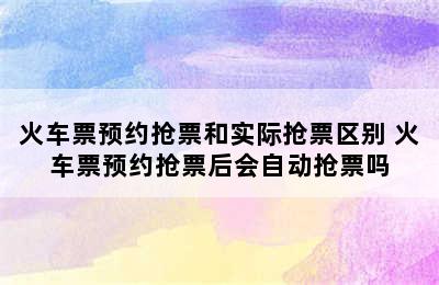 火车票预约抢票和实际抢票区别 火车票预约抢票后会自动抢票吗